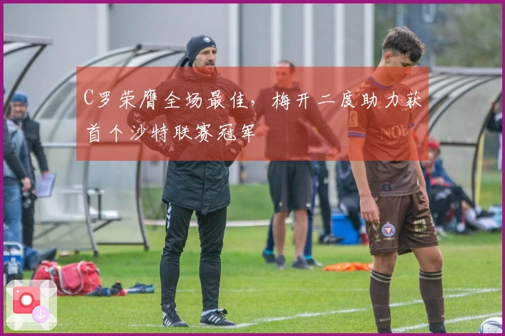 C罗荣膺全场最佳,梅开二度助力获首个沙特联赛冠军