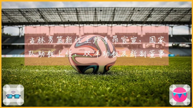 吉林男篮新任主帅李昂官宣，国家队助教上任，双洋助教及新副董事长同步公布