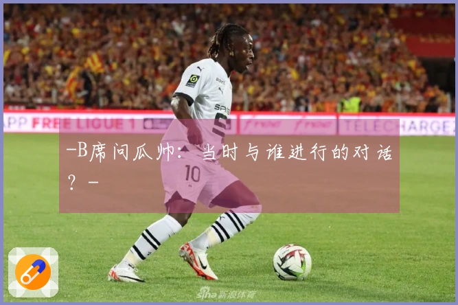 -B席问瓜帅：当时与谁进行的对话？-